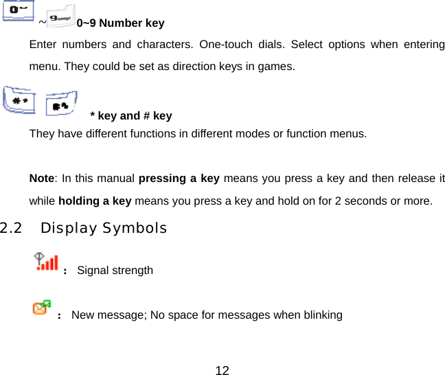 12 ~0~9 Number key Enter numbers and characters. One-touch dials. Select options when entering menu. They could be set as direction keys in games.  * key and # key They have different functions in different modes or function menus.  Note: In this manual pressing a key means you press a key and then release it while holding a key means you press a key and hold on for 2 seconds or more. 2.2 Display Symbols ：Signal strength ：New message; No space for messages when blinking 
