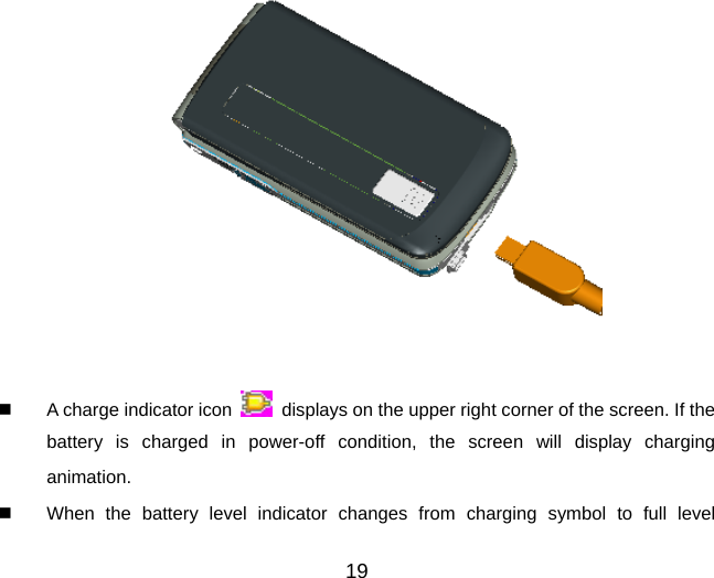 19     A charge indicator icon    displays on the upper right corner of the screen. If the battery is charged in power-off condition, the screen will display charging animation.    When the battery level indicator changes from charging symbol to full level 