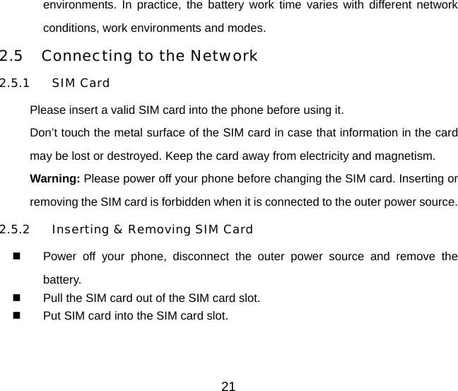 21 environments. In practice, the battery work time varies with different network conditions, work environments and modes. 2.5  Connecting to the Network 2.5.1 SIM Card Please insert a valid SIM card into the phone before using it.   Don’t touch the metal surface of the SIM card in case that information in the card may be lost or destroyed. Keep the card away from electricity and magnetism.   Warning: Please power off your phone before changing the SIM card. Inserting or removing the SIM card is forbidden when it is connected to the outer power source. 2.5.2  Inserting &amp; Removing SIM Card   Power off your phone, disconnect the outer power source and remove the battery.   Pull the SIM card out of the SIM card slot.   Put SIM card into the SIM card slot.  