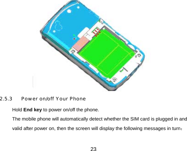 23  2.5.3  Power on/off Your Phone Hold End key to power on/off the phone. The mobile phone will automatically detect whether the SIM card is plugged in and valid after power on, then the screen will display the following messages in turn： 