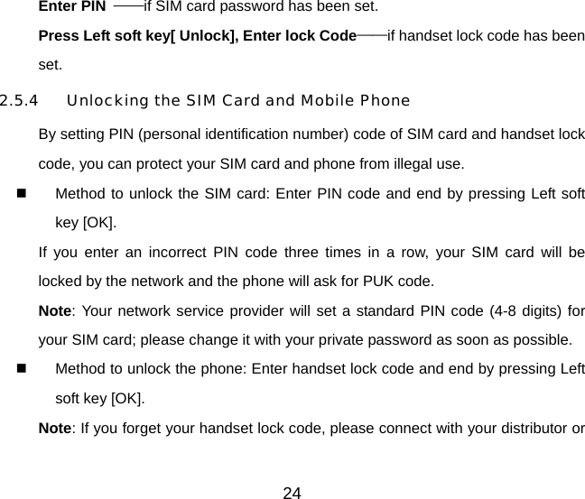 24 Enter PIN  ——if SIM card password has been set.   Press Left soft key[ Unlock], Enter lock Code——if handset lock code has been set.  2.5.4  Unlocking the SIM Card and Mobile Phone By setting PIN (personal identification number) code of SIM card and handset lock code, you can protect your SIM card and phone from illegal use.     Method to unlock the SIM card: Enter PIN code and end by pressing Left soft key [OK]. If you enter an incorrect PIN code three times in a row, your SIM card will be locked by the network and the phone will ask for PUK code. Note: Your network service provider will set a standard PIN code (4-8 digits) for your SIM card; please change it with your private password as soon as possible.     Method to unlock the phone: Enter handset lock code and end by pressing Left soft key [OK]. Note: If you forget your handset lock code, please connect with your distributor or 