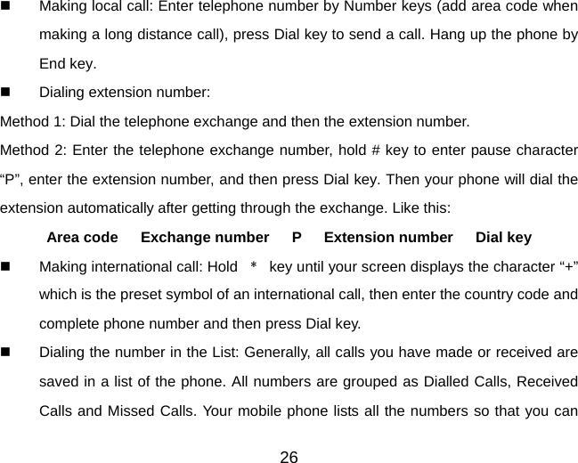 26    Making local call: Enter telephone number by Number keys (add area code when making a long distance call), press Dial key to send a call. Hang up the phone by End key.   Dialing extension number:   Method 1: Dial the telephone exchange and then the extension number. Method 2: Enter the telephone exchange number, hold # key to enter pause character “P”, enter the extension number, and then press Dial key. Then your phone will dial the extension automatically after getting through the exchange. Like this:   Area code   Exchange number   P   Extension number   Dial key   Making international call: Hold  ﹡  key until your screen displays the character “+” which is the preset symbol of an international call, then enter the country code and complete phone number and then press Dial key.   Dialing the number in the List: Generally, all calls you have made or received are saved in a list of the phone. All numbers are grouped as Dialled Calls, Received Calls and Missed Calls. Your mobile phone lists all the numbers so that you can 