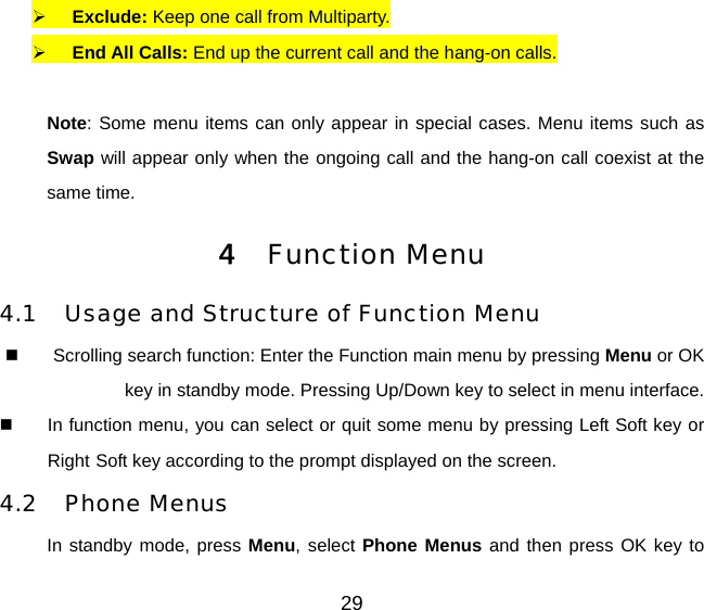 29   Exclude: Keep one call from Multiparty.   End All Calls: End up the current call and the hang-on calls.  Note: Some menu items can only appear in special cases. Menu items such as Swap will appear only when the ongoing call and the hang-on call coexist at the same time. 4  Function Menu 4.1  Usage and Structure of Function Menu   Scrolling search function: Enter the Function main menu by pressing Menu or OK key in standby mode. Pressing Up/Down key to select in menu interface.   In function menu, you can select or quit some menu by pressing Left Soft key or Right Soft key according to the prompt displayed on the screen. 4.2 Phone Menus In standby mode, press Menu, select Phone Menus and then press OK key to 