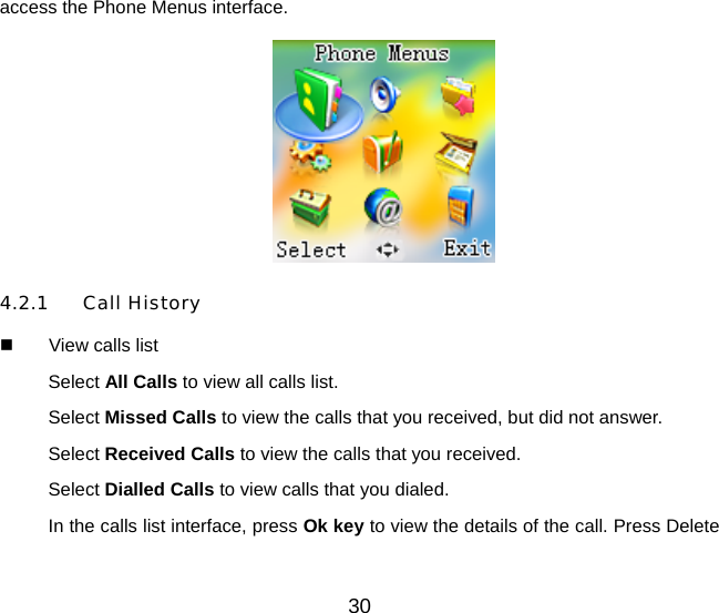30 access the Phone Menus interface.    4.2.1 Call History   View calls list Select All Calls to view all calls list. Select Missed Calls to view the calls that you received, but did not answer. Select Received Calls to view the calls that you received. Select Dialled Calls to view calls that you dialed. In the calls list interface, press Ok key to view the details of the call. Press Delete 