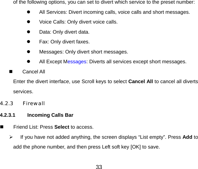 33 of the following options, you can set to divert which service to the preset number:   All Services: Divert incoming calls, voice calls and short messages.   Voice Calls: Only divert voice calls.   Data: Only divert data.   Fax: Only divert faxes.   Messages: Only divert short messages.   All Except Messages: Diverts all services except short messages.   Cancel All Enter the divert interface, use Scroll keys to select Cancel All to cancel all diverts services.  4.2.3 Firewall 4.2.3.1 Incoming Calls Bar   Friend List: Press Select to access.   If you have not added anything, the screen displays “List empty”. Press Add to add the phone number, and then press Left soft key [OK] to save. 