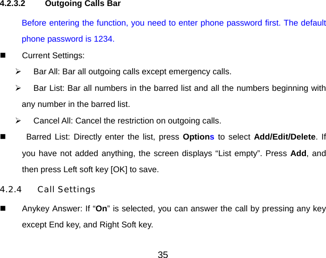 35  4.2.3.2  Outgoing Calls Bar Before entering the function, you need to enter phone password first. The default phone password is 1234.   Current Settings:   Bar All: Bar all outgoing calls except emergency calls.   Bar List: Bar all numbers in the barred list and all the numbers beginning with any number in the barred list.   Cancel All: Cancel the restriction on outgoing calls.    Barred List: Directly enter the list, press Options to select Add/Edit/Delete. If you have not added anything, the screen displays “List empty”. Press Add, and then press Left soft key [OK] to save. 4.2.4 Call Settings   Anykey Answer: If “On” is selected, you can answer the call by pressing any key except End key, and Right Soft key. 