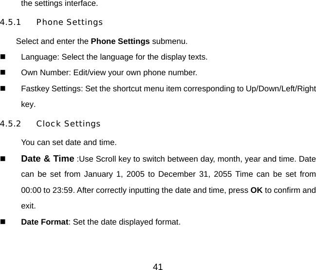 41 the settings interface. 4.5.1 Phone Settings Select and enter the Phone Settings submenu.   Language: Select the language for the display texts.   Own Number: Edit/view your own phone number.   Fastkey Settings: Set the shortcut menu item corresponding to Up/Down/Left/Right key. 4.5.2 Clock Settings You can set date and time.   Date &amp; Time :Use Scroll key to switch between day, month, year and time. Date can be set from January 1, 2005 to December 31, 2055 Time can be set from 00:00 to 23:59. After correctly inputting the date and time, press OK to confirm and exit.   Date Format: Set the date displayed format.    