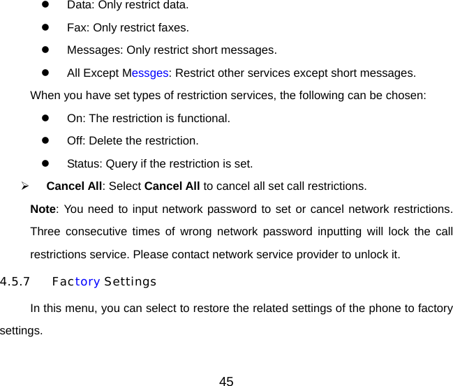 45   Data: Only restrict data.   Fax: Only restrict faxes.   Messages: Only restrict short messages.   All Except Messges: Restrict other services except short messages. When you have set types of restriction services, the following can be chosen:   On: The restriction is functional.   Off: Delete the restriction.   Status: Query if the restriction is set.   Cancel All: Select Cancel All to cancel all set call restrictions. Note: You need to input network password to set or cancel network restrictions. Three consecutive times of wrong network password inputting will lock the call restrictions service. Please contact network service provider to unlock it. 4.5.7 Factory Settings In this menu, you can select to restore the related settings of the phone to factory settings. 