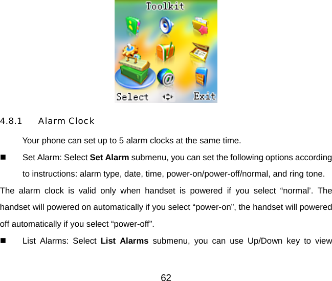 62  4.8.1 Alarm Clock Your phone can set up to 5 alarm clocks at the same time.   Set Alarm: Select Set Alarm submenu, you can set the following options according to instructions: alarm type, date, time, power-on/power-off/normal, and ring tone. The alarm clock is valid only when handset is powered if you select “normal’. The handset will powered on automatically if you select “power-on”, the handset will powered off automatically if you select “power-off”.   List Alarms: Select List Alarms submenu, you can use Up/Down key to view 