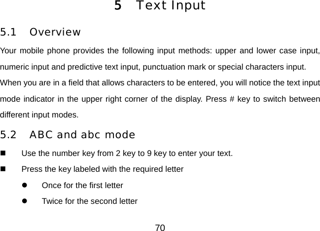 70    5  Text Input 5.1 Overview Your mobile phone provides the following input methods: upper and lower case input, numeric input and predictive text input, punctuation mark or special characters input. When you are in a field that allows characters to be entered, you will notice the text input mode indicator in the upper right corner of the display. Press # key to switch between different input modes. 5.2  ABC and abc mode   Use the number key from 2 key to 9 key to enter your text.   Press the key labeled with the required letter   Once for the first letter   Twice for the second letter 