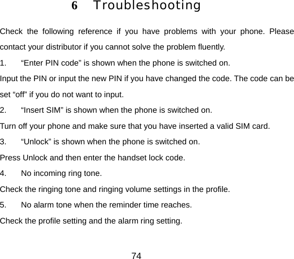 74 6  Troubleshooting Check the following reference if you have problems with your phone. Please contact your distributor if you cannot solve the problem fluently. 1.  “Enter PIN code” is shown when the phone is switched on. Input the PIN or input the new PIN if you have changed the code. The code can be set “off” if you do not want to input. 2.  “Insert SIM” is shown when the phone is switched on. Turn off your phone and make sure that you have inserted a valid SIM card. 3.  “Unlock” is shown when the phone is switched on. Press Unlock and then enter the handset lock code. 4.  No incoming ring tone. Check the ringing tone and ringing volume settings in the profile. 5.  No alarm tone when the reminder time reaches. Check the profile setting and the alarm ring setting. 