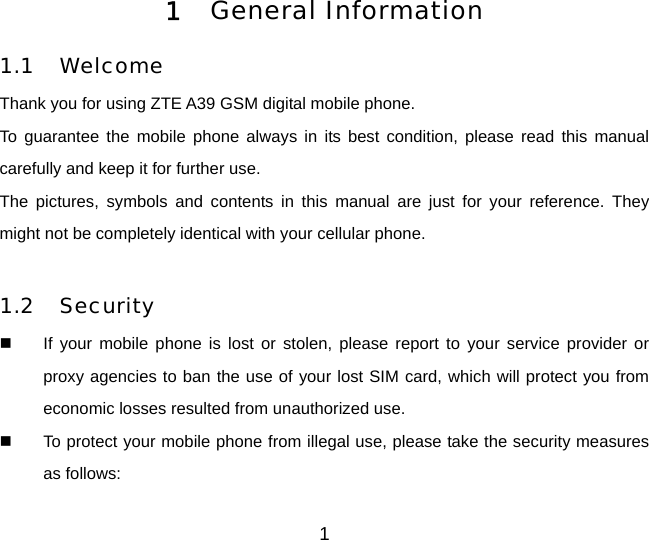 1 1  General Information  1.1 Welcome Thank you for using ZTE A39 GSM digital mobile phone.   To guarantee the mobile phone always in its best condition, please read this manual carefully and keep it for further use. The pictures, symbols and contents in this manual are just for your reference. They might not be completely identical with your cellular phone.  1.2 Security   If your mobile phone is lost or stolen, please report to your service provider or proxy agencies to ban the use of your lost SIM card, which will protect you from economic losses resulted from unauthorized use.     To protect your mobile phone from illegal use, please take the security measures as follows: 