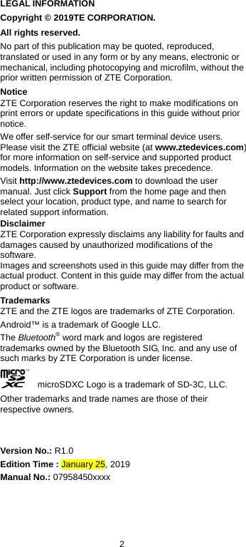  2 LEGAL INFORMATION Copyright © 2019TE CORPORATION. All rights reserved. No part of this publication may be quoted, reproduced, translated or used in any form or by any means, electronic or mechanical, including photocopying and microfilm, without the prior written permission of ZTE Corporation. Notice ZTE Corporation reserves the right to make modifications on print errors or update specifications in this guide without prior notice. We offer self-service for our smart terminal device users. Please visit the ZTE official website (at www.ztedevices.com) for more information on self-service and supported product models. Information on the website takes precedence. Visit http://www.ztedevices.com to download the user manual. Just click Support from the home page and then select your location, product type, and name to search for related support information. Disclaimer ZTE Corporation expressly disclaims any liability for faults and damages caused by unauthorized modifications of the software. Images and screenshots used in this guide may differ from the actual product. Content in this guide may differ from the actual product or software. Trademarks ZTE and the ZTE logos are trademarks of ZTE Corporation. Android™ is a trademark of Google LLC.   The Bluetooth® word mark and logos are registered trademarks owned by the Bluetooth SIG, Inc. and any use of such marks by ZTE Corporation is under license.     microSDXC Logo is a trademark of SD-3C, LLC. Other trademarks and trade names are those of their respective owners.   Version No.: R1.0 Edition Time : January 25, 2019 Manual No.: 07958450xxxx 