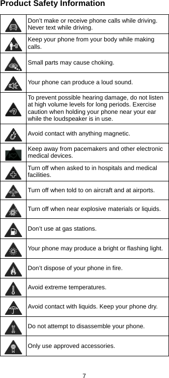 7 Product Safety Information  Don’t make or receive phone calls while driving. Never text while driving.  Keep your phone from your body while making calls.   Small parts may cause choking.  Your phone can produce a loud sound.  To prevent possible hearing damage, do not listen at high volume levels for long periods. Exercise caution when holding your phone near your ear while the loudspeaker is in use.  Avoid contact with anything magnetic.  Keep away from pacemakers and other electronic medical devices.  Turn off when asked to in hospitals and medical facilities.  Turn off when told to on aircraft and at airports.  Turn off when near explosive materials or liquids.  Don’t use at gas stations.  Your phone may produce a bright or flashing light.  Don’t dispose of your phone in fire.  Avoid extreme temperatures.  Avoid contact with liquids. Keep your phone dry.  Do not attempt to disassemble your phone.  Only use approved accessories. 