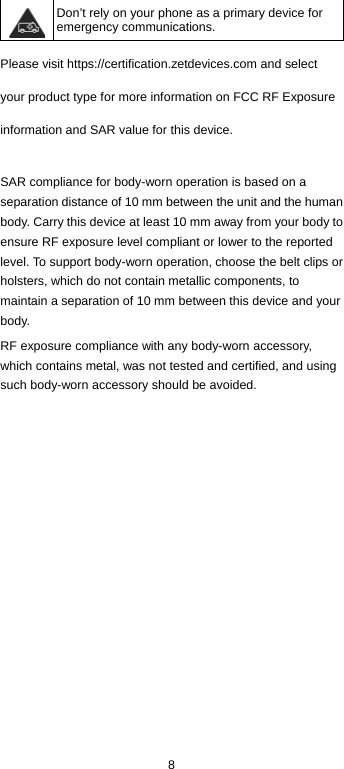  8  Don’t rely on your phone as a primary device for emergency communications.   Please visit https://certification.zetdevices.com and select your product type for more information on FCC RF Exposure information and SAR value for this device.  SAR compliance for body-worn operation is based on a separation distance of 10 mm between the unit and the human body. Carry this device at least 10 mm away from your body to ensure RF exposure level compliant or lower to the reported level. To support body-worn operation, choose the belt clips or holsters, which do not contain metallic components, to maintain a separation of 10 mm between this device and your body. RF exposure compliance with any body-worn accessory, which contains metal, was not tested and certified, and using such body-worn accessory should be avoided. 