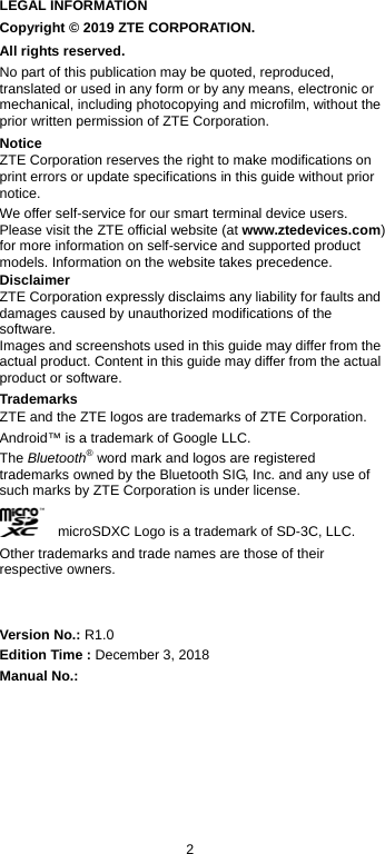  2 LEGAL INFORMATION Copyright © 2019 ZTE CORPORATION. All rights reserved. No part of this publication may be quoted, reproduced, translated or used in any form or by any means, electronic or mechanical, including photocopying and microfilm, without the prior written permission of ZTE Corporation. Notice ZTE Corporation reserves the right to make modifications on print errors or update specifications in this guide without prior notice. We offer self-service for our smart terminal device users. Please visit the ZTE official website (at www.ztedevices.com) for more information on self-service and supported product models. Information on the website takes precedence. Disclaimer ZTE Corporation expressly disclaims any liability for faults and damages caused by unauthorized modifications of the software. Images and screenshots used in this guide may differ from the actual product. Content in this guide may differ from the actual product or software. Trademarks ZTE and the ZTE logos are trademarks of ZTE Corporation. Android™ is a trademark of Google LLC.   The Bluetooth® word mark and logos are registered trademarks owned by the Bluetooth SIG, Inc. and any use of such marks by ZTE Corporation is under license.       microSDXC Logo is a trademark of SD-3C, LLC. Other trademarks and trade names are those of their respective owners.   Version No.: R1.0 Edition Time : December 3, 2018 Manual No.:    
