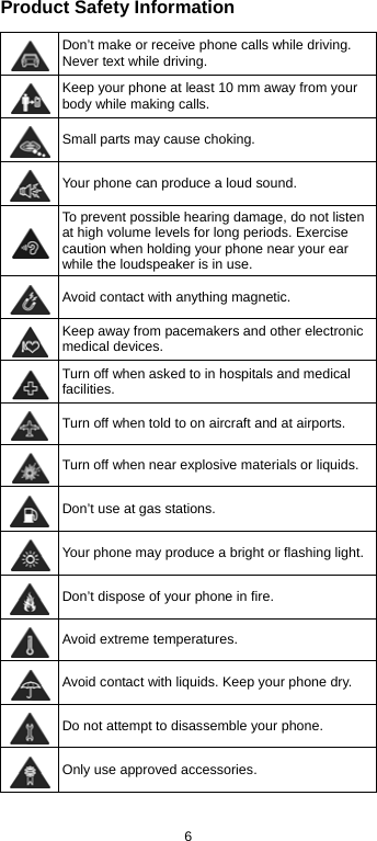  6 Product Safety Information  Don’t make or receive phone calls while driving. Never text while driving.  Keep your phone at least 10 mm away from your body while making calls.   Small parts may cause choking.  Your phone can produce a loud sound.  To prevent possible hearing damage, do not listen at high volume levels for long periods. Exercise caution when holding your phone near your ear while the loudspeaker is in use.  Avoid contact with anything magnetic.  Keep away from pacemakers and other electronic medical devices.  Turn off when asked to in hospitals and medical facilities.  Turn off when told to on aircraft and at airports.  Turn off when near explosive materials or liquids.  Don’t use at gas stations.  Your phone may produce a bright or flashing light. Don’t dispose of your phone in fire.  Avoid extreme temperatures.  Avoid contact with liquids. Keep your phone dry.  Do not attempt to disassemble your phone.  Only use approved accessories. 