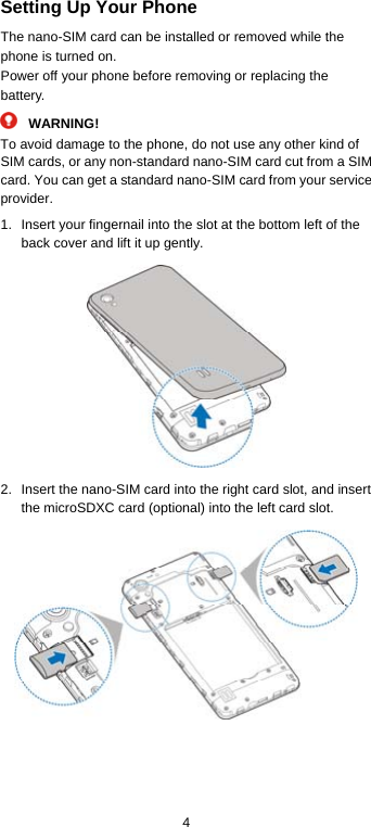  4 Setting Up Your Phone The nano-SIM card can be installed or removed while the phone is turned on. Power off your phone before removing or replacing the battery. WARNING! To avoid damage to the phone, do not use any other kind of SIM cards, or any non-standard nano-SIM card cut from a SIM card. You can get a standard nano-SIM card from your service provider. 1.  Insert your fingernail into the slot at the bottom left of the back cover and lift it up gently.  2.  Insert the nano-SIM card into the right card slot, and insert the microSDXC card (optional) into the left card slot.     