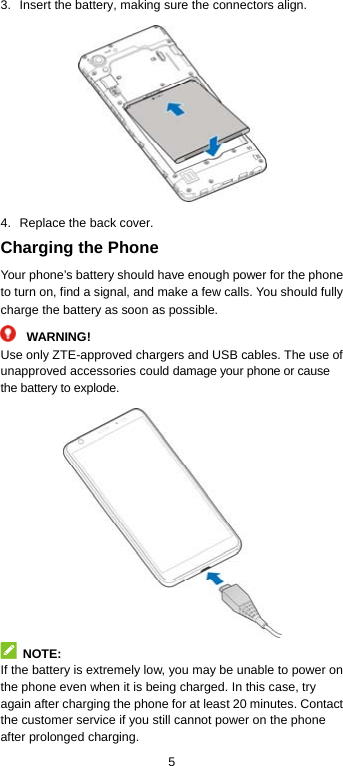  5 3.  Insert the battery, making sure the connectors align.  4.  Replace the back cover. Charging the Phone Your phone’s battery should have enough power for the phone to turn on, find a signal, and make a few calls. You should fully charge the battery as soon as possible. WARNING! Use only ZTE-approved chargers and USB cables. The use of unapproved accessories could damage your phone or cause the battery to explode.   NOTE: If the battery is extremely low, you may be unable to power on the phone even when it is being charged. In this case, try again after charging the phone for at least 20 minutes. Contact the customer service if you still cannot power on the phone after prolonged charging. 