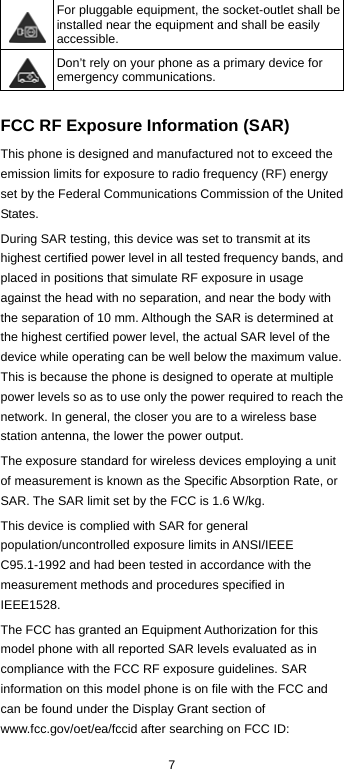  7  For pluggable equipment, the socket-outlet shall be installed near the equipment and shall be easily accessible.  Don’t rely on your phone as a primary device for emergency communications.   FCC RF Exposure Information (SAR) This phone is designed and manufactured not to exceed the emission limits for exposure to radio frequency (RF) energy set by the Federal Communications Commission of the United States. During SAR testing, this device was set to transmit at its highest certified power level in all tested frequency bands, and placed in positions that simulate RF exposure in usage against the head with no separation, and near the body with the separation of 10 mm. Although the SAR is determined at the highest certified power level, the actual SAR level of the device while operating can be well below the maximum value. This is because the phone is designed to operate at multiple power levels so as to use only the power required to reach the network. In general, the closer you are to a wireless base station antenna, the lower the power output. The exposure standard for wireless devices employing a unit of measurement is known as the Specific Absorption Rate, or SAR. The SAR limit set by the FCC is 1.6 W/kg. This device is complied with SAR for general population/uncontrolled exposure limits in ANSI/IEEE C95.1-1992 and had been tested in accordance with the measurement methods and procedures specified in IEEE1528. The FCC has granted an Equipment Authorization for this model phone with all reported SAR levels evaluated as in compliance with the FCC RF exposure guidelines. SAR information on this model phone is on file with the FCC and can be found under the Display Grant section of www.fcc.gov/oet/ea/fccid after searching on FCC ID: 