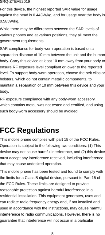  8 SRQ-ZTEA52019 For this device, the highest reported SAR value for usage against the head is 0.443W/kg, and for usage near the body is 0.585W/kg. While there may be differences between the SAR levels of various phones and at various positions, they all meet the government requirements. SAR compliance for body-worn operation is based on a separation distance of 10 mm between the unit and the human body. Carry this device at least 10 mm away from your body to ensure RF exposure level compliant or lower to the reported level. To support body-worn operation, choose the belt clips or holsters, which do not contain metallic components, to maintain a separation of 10 mm between this device and your body. RF exposure compliance with any body-worn accessory, which contains metal, was not tested and certified, and using such body-worn accessory should be avoided.  FCC Regulations This mobile phone complies with part 15 of the FCC Rules. Operation is subject to the following two conditions: (1) This device may not cause harmful interference, and (2) this device must accept any interference received, including interference that may cause undesired operation. This mobile phone has been tested and found to comply with the limits for a Class B digital device, pursuant to Part 15 of the FCC Rules. These limits are designed to provide reasonable protection against harmful interference in a residential installation. This equipment generates, uses and can radiate radio frequency energy and, if not installed and used in accordance with the instructions, may cause harmful interference to radio communications. However, there is no guarantee that interference will not occur in a particular 