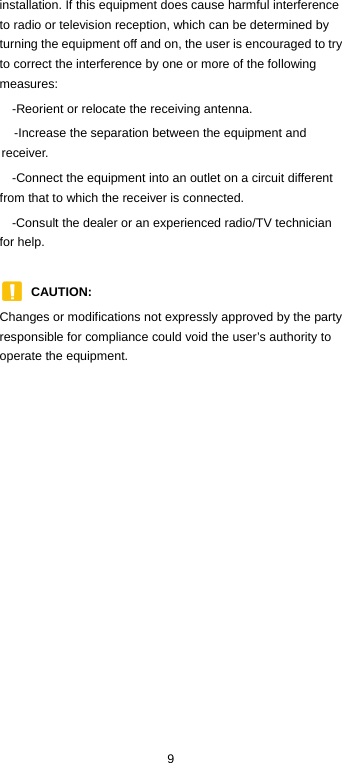  9 installation. If this equipment does cause harmful interference to radio or television reception, which can be determined by turning the equipment off and on, the user is encouraged to try to correct the interference by one or more of the following measures: -Reorient or relocate the receiving antenna. -Increase the separation between the equipment and receiver. -Connect the equipment into an outlet on a circuit different from that to which the receiver is connected. -Consult the dealer or an experienced radio/TV technician for help.  CAUTION:  Changes or modifications not expressly approved by the party responsible for compliance could void the user’s authority to operate the equipment.         