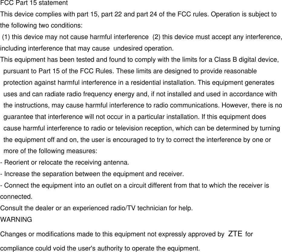 FCC Part 15 statement This device complies with part 15, part 22 and part 24 of the FCC rules. Operation is subject to the following two conditions:  (1) this device may not cause harmful interference  (2) this device must accept any interference, including interference that may cause  undesired operation. This equipment has been tested and found to comply with the limits for a Class B digital device, pursuant to Part 15 of the FCC Rules. These limits are designed to provide reasonable protection against harmful interference in a residential installation. This equipment generates uses and can radiate radio frequency energy and, if not installed and used in accordance with the instructions, may cause harmful interference to radio communications. However, there is no guarantee that interference will not occur in a particular installation. If this equipment does cause harmful interference to radio or television reception, which can be determined by turning the equipment off and on, the user is encouraged to try to correct the interference by one or more of the following measures: - Reorient or relocate the receiving antenna. - Increase the separation between the equipment and receiver. - Connect the equipment into an outlet on a circuit different from that to which the receiver is connected. Consult the dealer or an experienced radio/TV technician for help. WARNING Changes or modifications made to this equipment not expressly approved by  ZTE for compliance could void the user&apos;s authority to operate the equipment. 