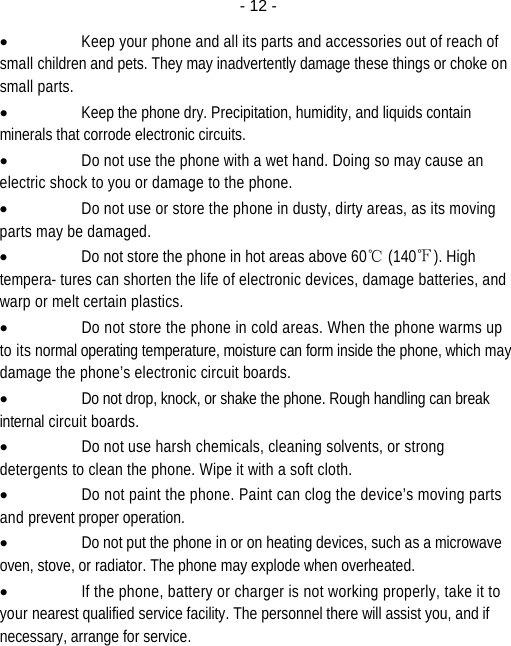  - 12 -• Keep your phone and all its parts and accessories out of reach of small children and pets. They may inadvertently damage these things or choke on small parts. • Keep the phone dry. Precipitation, humidity, and liquids contain minerals that corrode electronic circuits. • Do not use the phone with a wet hand. Doing so may cause an electric shock to you or damage to the phone. • Do not use or store the phone in dusty, dirty areas, as its moving parts may be damaged. • Do not store the phone in hot areas above 60℃ (140℉). High tempera- tures can shorten the life of electronic devices, damage batteries, and warp or melt certain plastics. • Do not store the phone in cold areas. When the phone warms up to its normal operating temperature, moisture can form inside the phone, which may damage the phone’s electronic circuit boards. • Do not drop, knock, or shake the phone. Rough handling can break internal circuit boards. • Do not use harsh chemicals, cleaning solvents, or strong detergents to clean the phone. Wipe it with a soft cloth. • Do not paint the phone. Paint can clog the device’s moving parts and prevent proper operation. • Do not put the phone in or on heating devices, such as a microwave oven, stove, or radiator. The phone may explode when overheated. • If the phone, battery or charger is not working properly, take it to your nearest qualified service facility. The personnel there will assist you, and if necessary, arrange for service.  