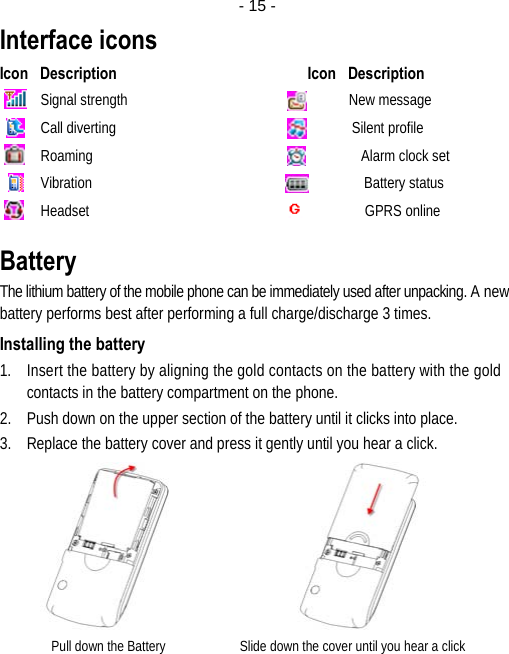  - 15 -Interface icons Icon   Description                                                 Icon   Description Signal strength                                                             New message Call diverting                                                                 Silent profile Roaming                                                                          Alarm clock set Vibration                                                                           Battery status Headset                                                                            GPRS online Battery The lithium battery of the mobile phone can be immediately used after unpacking. A new battery performs best after performing a full charge/discharge 3 times. Installing the battery 1. Insert the battery by aligning the gold contacts on the battery with the gold contacts in the battery compartment on the phone. 2. Push down on the upper section of the battery until it clicks into place. 3. Replace the battery cover and press it gently until you hear a click.                Pull down the Battery                      Slide down the cover until you hear a click 