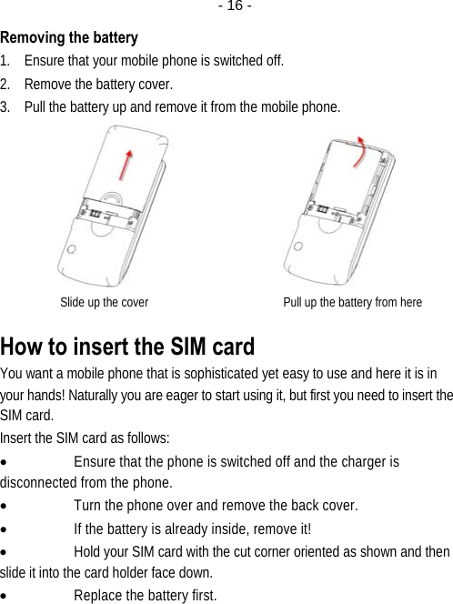  - 16 -Removing the battery 1. Ensure that your mobile phone is switched off. 2. Remove the battery cover. 3. Pull the battery up and remove it from the mobile phone.                Slide up the cover                                            Pull up the battery from here How to insert the SIM card You want a mobile phone that is sophisticated yet easy to use and here it is in your hands! Naturally you are eager to start using it, but first you need to insert the SIM card. Insert the SIM card as follows: • Ensure that the phone is switched off and the charger is disconnected from the phone. • Turn the phone over and remove the back cover. • If the battery is already inside, remove it! • Hold your SIM card with the cut corner oriented as shown and then slide it into the card holder face down. • Replace the battery first. 