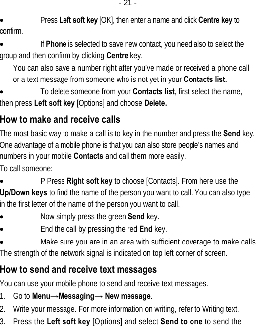  - 21 -• Press Left soft key [OK], then enter a name and click Centre key to confirm.  • If Phone is selected to save new contact, you need also to select the group and then confirm by clicking Centre key. You can also save a number right after you’ve made or received a phone call or a text message from someone who is not yet in your Contacts list. • To delete someone from your Contacts list, first select the name, then press Left soft key [Options] and choose Delete. How to make and receive calls The most basic way to make a call is to key in the number and press the Send key. One advantage of a mobile phone is that you can also store people’s names and numbers in your mobile Contacts and call them more easily. To call someone: • P Press Right soft key to choose [Contacts]. From here use the Up/Down keys to find the name of the person you want to call. You can also type in the first letter of the name of the person you want to call. • Now simply press the green Send key. • End the call by pressing the red End key. • Make sure you are in an area with sufficient coverage to make calls. The strength of the network signal is indicated on top left corner of screen. How to send and receive text messages You can use your mobile phone to send and receive text messages. 1. Go to Menu→Messaging→ New message. 2. Write your message. For more information on writing, refer to Writing text. 3. Press the Left soft key [Options] and select Send to one to send the 