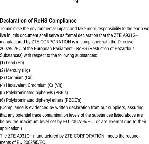  - 24 - Declaration of RoHS Compliance To minimise the environmental impact and take more responsibility to the earth we live in, this document shall serve as formal declaration that the ZTE A931G+ manufactured by ZTE CORPORATION is in compliance with the Directive 2002/95/EC of the European Parliament - RoHS (Restriction of Hazardous Substances) with respect to the following substances: (1) Lead (Pb) (2) Mercury (Hg) (3) Cadmium (Cd) (4) Hexavalent Chromium (Cr (VI)) (5) Polybrominated biphenyls (PBB’s) (6) Polybrominated diphenyl ethers (PBDE’s) (Compliance is evidenced by written declaration from our suppliers, assuring that any potential trace contamination levels of the substances listed above are below the maximum level set by EU 2002/95/EC, or are exempt due to their application.) The ZTE A931G+ manufactured by ZTE CORPORATION, meets the require-ments of EU 2002/95/EC.        