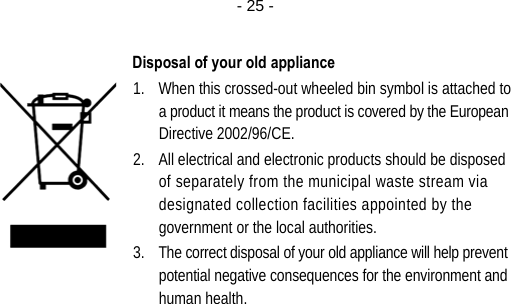  - 25 - Disposal of your old appliance 1. When this crossed-out wheeled bin symbol is attached to a product it means the product is covered by the European Directive 2002/96/CE. 2. All electrical and electronic products should be disposed of separately from the municipal waste stream via designated collection facilities appointed by the government or the local authorities. 3. The correct disposal of your old appliance will help prevent potential negative consequences for the environment and human health.  