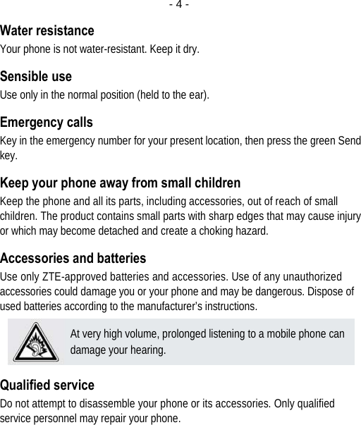  - 4 -Water resistance Your phone is not water-resistant. Keep it dry. Sensible use Use only in the normal position (held to the ear). Emergency calls Key in the emergency number for your present location, then press the green Send key. Keep your phone away from small children Keep the phone and all its parts, including accessories, out of reach of small children. The product contains small parts with sharp edges that may cause injury or which may become detached and create a choking hazard. Accessories and batteries Use only ZTE-approved batteries and accessories. Use of any unauthorized accessories could damage you or your phone and may be dangerous. Dispose of used batteries according to the manufacturer’s instructions.  Qualified service Do not attempt to disassemble your phone or its accessories. Only qualified service personnel may repair your phone. At very high volume, prolonged listening to a mobile phone can damage your hearing. 