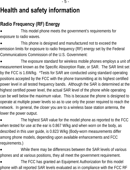  - 5 -Health and safety information  Radio Frequency (RF) Energy • This model phone meets the government’s requirements for exposure to radio waves. • This phone is designed and manufactured not to exceed the emission limits for exposure to radio frequency (RF) energy set by the Federal Communications Commission of the U.S. Government: • The exposure standard for wireless mobile phones employs a unit of measurement known as the Specific Absorption Rate, or SAR.  The SAR limit set by the FCC is 1.6W/kg.  *Tests for SAR are conducted using standard operating positions accepted by the FCC with the phone transmitting at its highest certified power level in all tested frequency bands.  Although the SAR is determined at the highest certified power level, the actual SAR level of the phone while operating can be well below the maximum value.  This is because the phone is designed to operate at multiple power levels so as to use only the poser required to reach the network.  In general, the closer you are to a wireless base station antenna, the lower the power output. • The highest SAR value for the model phone as reported to the FCC when tested for use at the ear is 0.867 W/kg and when worn on the body, as described in this user guide, is 0.823 W/kg (Body-worn measurements differ among phone models, depending upon available enhancements and FCC requirements.) • While there may be differences between the SAR levels of various phones and at various positions, they all meet the government requirement. • The FCC has granted an Equipment Authorization for this model phone with all reported SAR levels evaluated as in compliance with the FCC RF 
