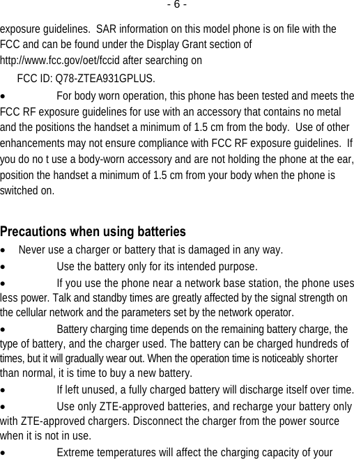  - 6 -exposure guidelines.  SAR information on this model phone is on file with the FCC and can be found under the Display Grant section of http://www.fcc.gov/oet/fccid after searching on  FCC ID: Q78-ZTEA931GPLUS. • For body worn operation, this phone has been tested and meets the FCC RF exposure guidelines for use with an accessory that contains no metal and the positions the handset a minimum of 1.5 cm from the body.  Use of other enhancements may not ensure compliance with FCC RF exposure guidelines.  If you do no t use a body-worn accessory and are not holding the phone at the ear, position the handset a minimum of 1.5 cm from your body when the phone is switched on.  Precautions when using batteries • Never use a charger or battery that is damaged in any way. • Use the battery only for its intended purpose. • If you use the phone near a network base station, the phone uses less power. Talk and standby times are greatly affected by the signal strength on the cellular network and the parameters set by the network operator. • Battery charging time depends on the remaining battery charge, the type of battery, and the charger used. The battery can be charged hundreds of times, but it will gradually wear out. When the operation time is noticeably shorter than normal, it is time to buy a new battery. • If left unused, a fully charged battery will discharge itself over time. • Use only ZTE-approved batteries, and recharge your battery only with ZTE-approved chargers. Disconnect the charger from the power source when it is not in use. • Extreme temperatures will affect the charging capacity of your 