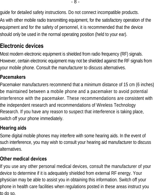  - 8 -guide for detailed safety instructions. Do not connect incompatible products. As with other mobile radio transmitting equipment, for the satisfactory operation of the equipment and for the safety of personnel, it is recommended that the device should only be used in the normal operating position (held to your ear). Electronic devices Most modern electronic equipment is shielded from radio frequency (RF) signals. However, certain electronic equipment may not be shielded against the RF signals from your mobile phone. Consult the manufacturer to discuss alternatives. Pacemakers Pacemaker manufacturers recommend that a minimum distance of 15 cm (6 inches) be maintained between a mobile phone and a pacemaker to avoid potential interference with the pacemaker. These recommendations are consistent with the independent research and recommendations of Wireless Technology Research. If you have any reason to suspect that interference is taking place, switch off your phone immediately. Hearing aids Some digital mobile phones may interfere with some hearing aids. In the event of such interference, you may wish to consult your hearing aid manufacturer to discuss alternatives. Other medical devices If you use any other personal medical devices, consult the manufacturer of your device to determine if it is adequately shielded from external RF energy. Your physician may be able to assist you in obtaining this information. Switch off your phone in health care facilities when regulations posted in these areas instruct you to do so. 