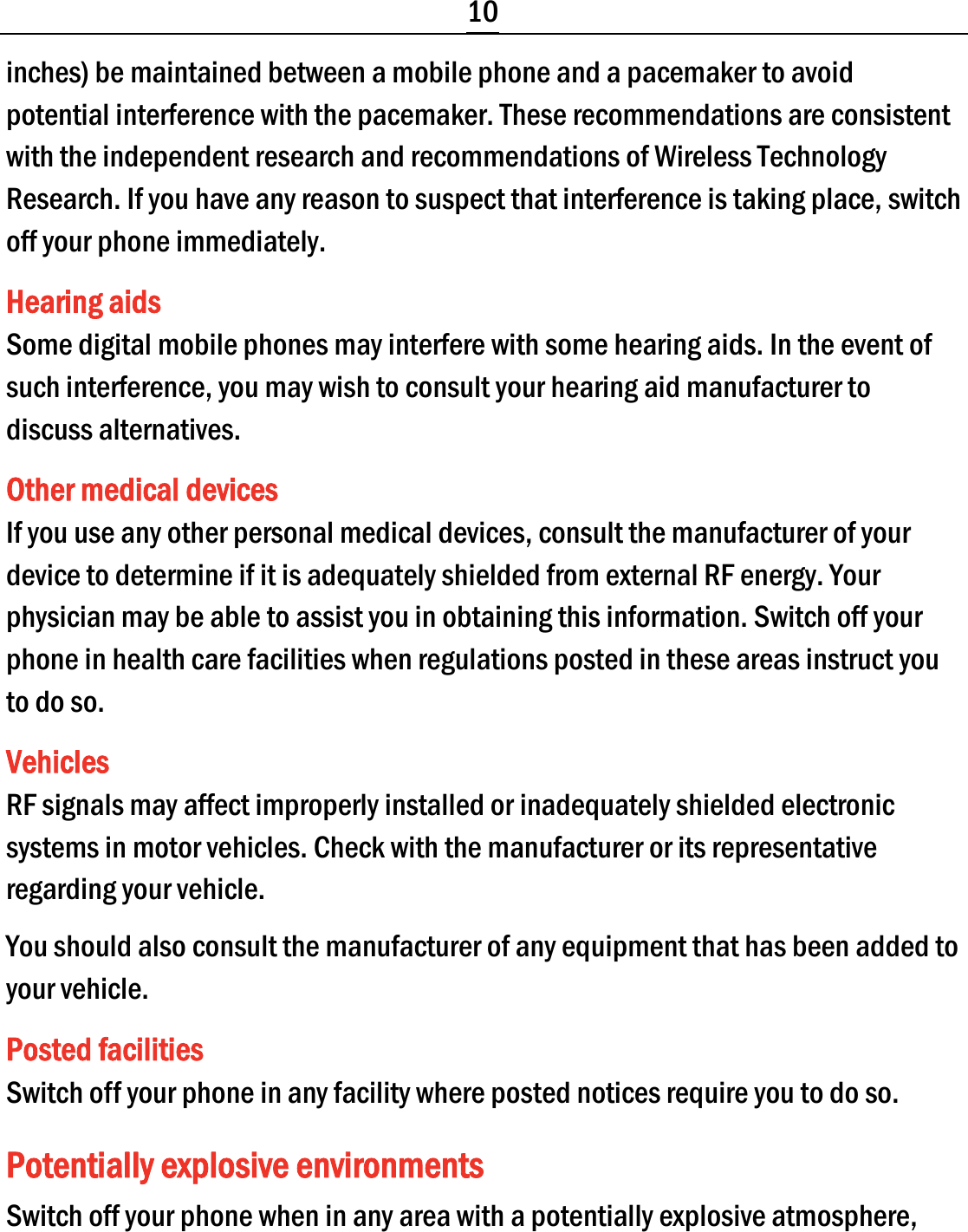  10 inches) be maintained between a mobile phone and a pacemaker to avoid potential interference with the pacemaker. These recommendations are consistent with the independent research and recommendations of Wireless Technology Research. If you have any reason to suspect that interference is taking place, switch off your phone immediately. Hearing aids Some digital mobile phones may interfere with some hearing aids. In the event of such interference, you may wish to consult your hearing aid manufacturer to discuss alternatives. Other medical devices If you use any other personal medical devices, consult the manufacturer of your device to determine if it is adequately shielded from external RF energy. Your physician may be able to assist you in obtaining this information. Switch off your phone in health care facilities when regulations posted in these areas instruct you to do so. Vehicles RF signals may affect improperly installed or inadequately shielded electronic systems in motor vehicles. Check with the manufacturer or its representative regarding your vehicle. You should also consult the manufacturer of any equipment that has been added to your vehicle. Posted facilities Switch off your phone in any facility where posted notices require you to do so. Potentially explosive environments Switch off your phone when in any area with a potentially explosive atmosphere, 