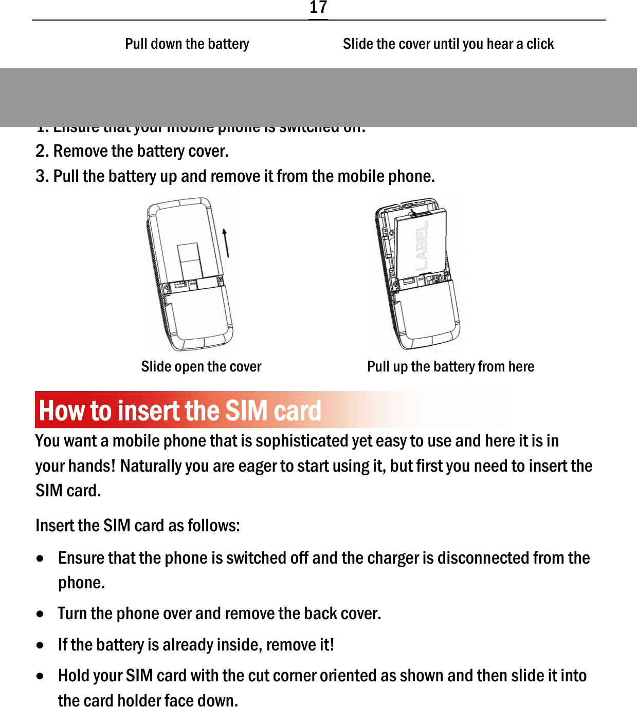  17 Pull down the battery                               Slide the cover until you hear a click     Removing the battery 1. Ensure that your mobile phone is switched off. 2. Remove the battery cover. 3. Pull the battery up and remove it from the mobile phone.                                          Slide open the cover                                   Pull up the battery from here  How to insert the SIM card You want a mobile phone that is sophisticated yet easy to use and here it is in your hands! Naturally you are eager to start using it, but first you need to insert the SIM card. Insert the SIM card as follows: • Ensure that the phone is switched off and the charger is disconnected from the phone. • Turn the phone over and remove the back cover. • If the battery is already inside, remove it! • Hold your SIM card with the cut corner oriented as shown and then slide it into the card holder face down. 