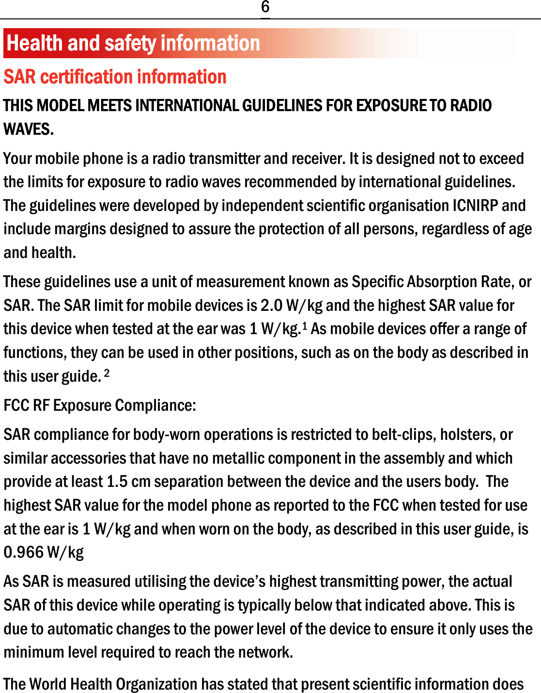  6 Health and safety information SAR certification information THIS MODEL MEETS INTERNATIONAL GUIDELINES FOR EXPOSURE TO RADIO WAVES. Your mobile phone is a radio transmitter and receiver. It is designed not to exceed the limits for exposure to radio waves recommended by international guidelines. The guidelines were developed by independent scientific organisation ICNIRP and include margins designed to assure the protection of all persons, regardless of age and health. These guidelines use a unit of measurement known as Specific Absorption Rate, or SAR. The SAR limit for mobile devices is 2.0 W/kg and the highest SAR value for this device when tested at the ear was 1 W/kg.1 As mobile devices offer a range of functions, they can be used in other positions, such as on the body as described in this user guide. 2 FCC RF Exposure Compliance:   SAR compliance for body-worn operations is restricted to belt-clips, holsters, or similar accessories that have no metallic component in the assembly and which provide at least 1.5 cm separation between the device and the users body. The highest SAR value for the model phone as reported to the FCC when tested for use at the ear is 1 W/kg and when worn on the body, as described in this user guide, is 0.966 W/kg As SAR is measured utilising the device’s highest transmitting power, the actual SAR of this device while operating is typically below that indicated above. This is due to automatic changes to the power level of the device to ensure it only uses the minimum level required to reach the network. The World Health Organization has stated that present scientific information does 
