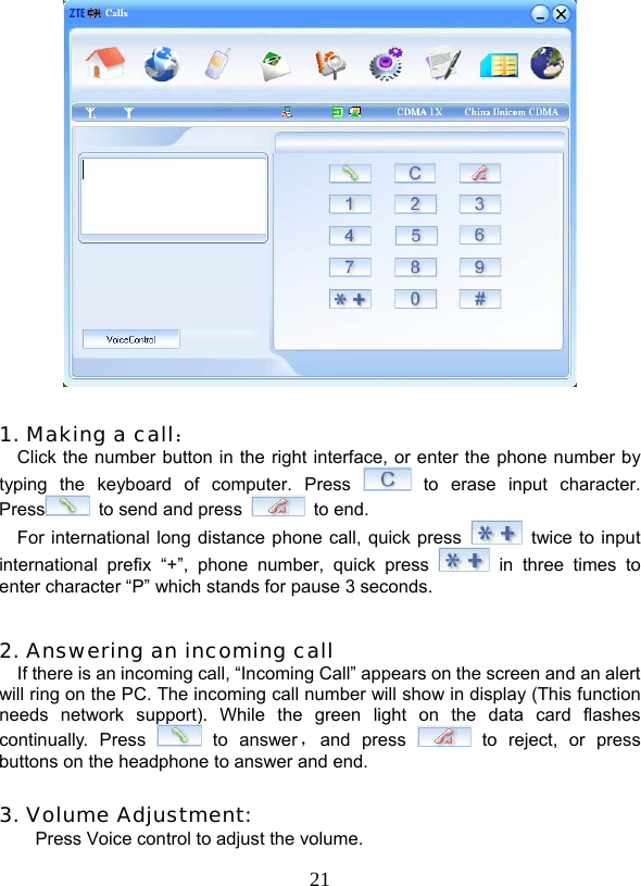  21   1. Making a call： Click the number button in the right interface, or enter the phone number by typing the keyboard of computer. Press   to erase input character. Press   to send and press   to end. For international long distance phone call, quick press    twice to input international prefix “+”, phone number, quick press   in three times to enter character “P” which stands for pause 3 seconds.  2. Answering an incoming call If there is an incoming call, “Incoming Call” appears on the screen and an alert will ring on the PC. The incoming call number will show in display (This function needs network support). While the green light on the data card flashes continually. Press   to  answer ，and press   to reject, or press buttons on the headphone to answer and end.  3. Volume Adjustment: Press Voice control to adjust the volume.   