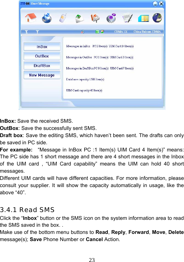  23  InBox: Save the received SMS. OutBox: Save the successfully sent SMS. Draft box: Save the editing SMS, which haven’t been sent. The drafts can only be saved in PC side. For example:    “Message in InBox PC :1 Item(s) UIM Card 4 Item(s)” means: The PC side has 1 short message and there are 4 short messages in the Inbox of the UIM card , “UIM Card capability” means the UIM can hold 40 short messages. Different UIM cards will have different capacities. For more information, please consult your supplier. It will show the capacity automatically in usage, like the above “40”.  3.4.1 Read SMS Click the “Inbox” button or the SMS icon on the system information area to read the SMS saved in the box. . Make use of the bottom menu buttons to Read, Reply, Forward, Move, Delete message(s); Save Phone Number or Cancel Action. 