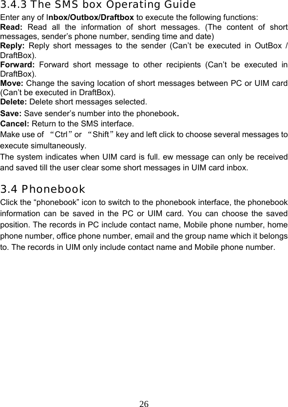  263.4.3 The SMS box Operating Guide Enter any of Inbox/Outbox/Draftbox to execute the following functions: Read: Read all the information of short messages. (The content of short messages, sender’s phone number, sending time and date) Reply: Reply short messages to the sender (Can’t be executed in OutBox / DraftBox). Forward: Forward short message to other recipients (Can’t be executed in DraftBox). Move: Change the saving location of short messages between PC or UIM card (Can’t be executed in DraftBox).  Delete: Delete short messages selected. Save: Save sender’s number into the phonebook. Cancel: Return to the SMS interface. Make use of “Ctrl”or “Shift”key and left click to choose several messages to execute simultaneously.   The system indicates when UIM card is full. ew message can only be received and saved till the user clear some short messages in UIM card inbox. 3.4 Phonebook Click the “phonebook” icon to switch to the phonebook interface, the phonebook information can be saved in the PC or UIM card. You can choose the saved position. The records in PC include contact name, Mobile phone number, home phone number, office phone number, email and the group name which it belongs to. The records in UIM only include contact name and Mobile phone number.            