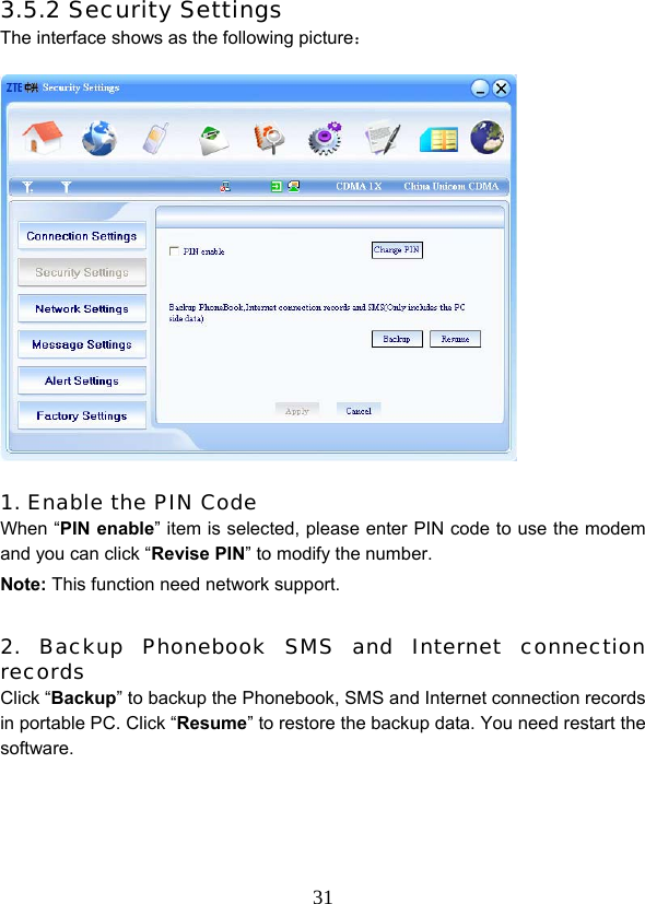  313.5.2 Security Settings The interface shows as the following picture：              1. Enable the PIN Code When “PIN enable” item is selected, please enter PIN code to use the modem and you can click “Revise PIN” to modify the number. Note: This function need network support.  2. Backup Phonebook SMS and Internet connection records Click “Backup” to backup the Phonebook, SMS and Internet connection records in portable PC. Click “Resume” to restore the backup data. You need restart the software.    