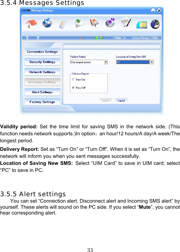  333.5.4 Messages Settings     Validity period: Set the time limit for saving SMS in the network side. (This function needs network supports.)In option：an hour/12 hours/A day/A week/The longest period. Delivery Report: Set as “Turn On” or “Turn Off”. When it is set as “Turn On”, the network will inform you when you sent messages successfully. Location of Saving New SMS: Select “UIM Card” to save in UIM card; select “PC” to save in PC.   3.5.5 Alert settings You can set “Connection alert, Disconnect alert and Incoming SMS alert” by yourself. These alerts will sound on the PC side. If you select “Mute”, you cannot hear corresponding alert.  