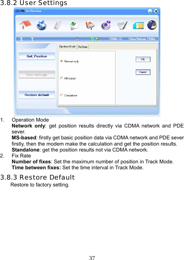  373.8.2 User Settings  1. Operation Mode Network only: get position results directly via CDMA network and PDE sever. MS-based: firstly get basic position data via CDMA network and PDE sever firstly, then the modem make the calculation and get the position results. Standalone: get the position results not via CDMA network.   2. Fix Rate Number of fixes: Set the maximum number of position in Track Mode.       Time between fixes: Set the time interval in Track Mode.   3.8.3 Restore Default  Restore to factory setting.   