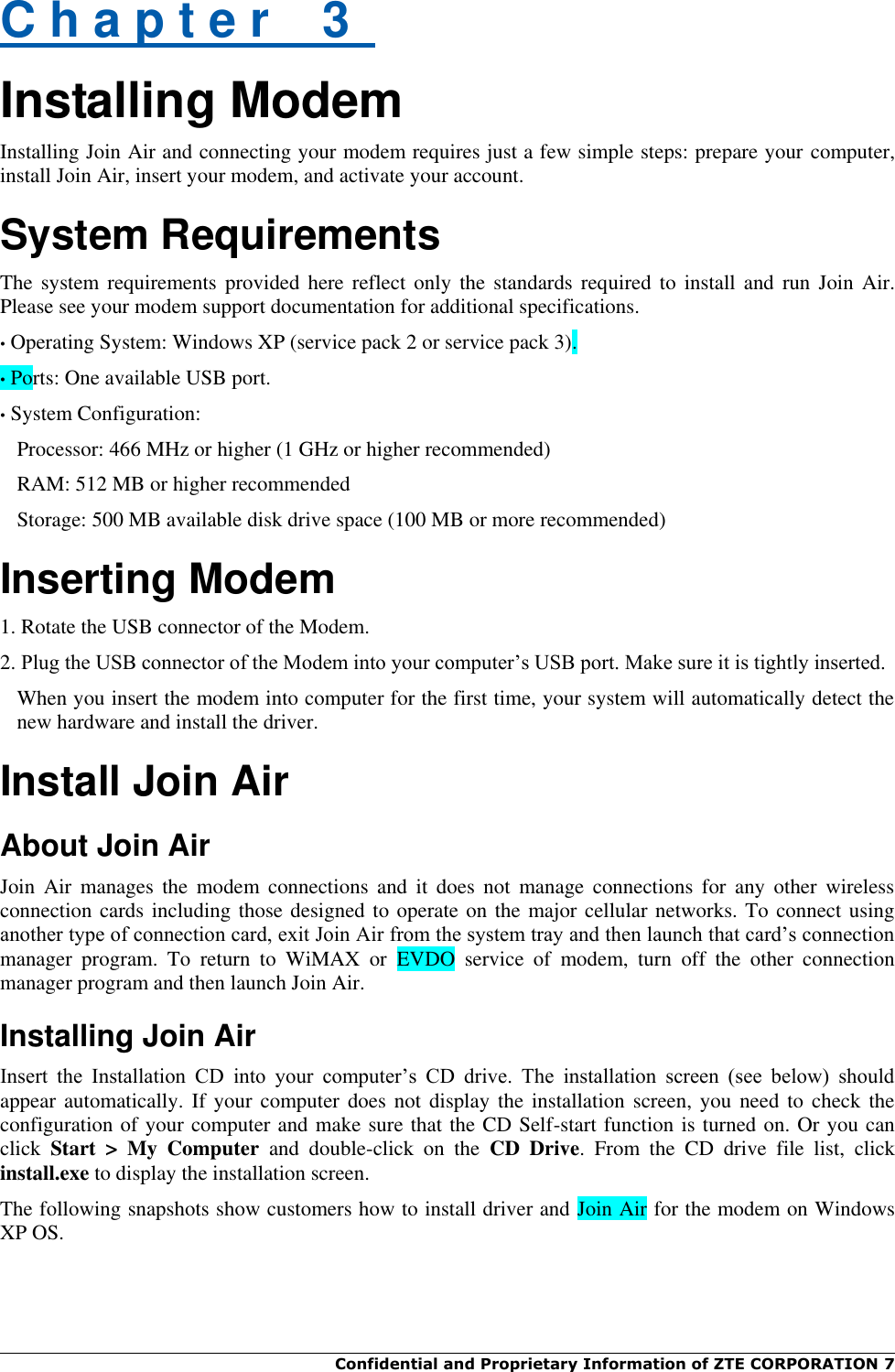  Confidential and Proprietary Information of ZTE CORPORATION 7    C h a p t e r    3   Installing Modem Installing Join Air and connecting your modem requires just a few simple steps: prepare your computer, install Join Air, insert your modem, and activate your account. System Requirements The system requirements provided here reflect only  the standards required  to  install  and  run  Join  Air. Please see your modem support documentation for additional specifications. • Operating System: Windows XP (service pack 2 or service pack 3). • Ports: One available USB port. • System Configuration: Processor: 466 MHz or higher (1 GHz or higher recommended) RAM: 512 MB or higher recommended Storage: 500 MB available disk drive space (100 MB or more recommended) Inserting Modem 1. Rotate the USB connector of the Modem. 2. Plug the USB connector of the Modem into your computer‟s USB port. Make sure it is tightly inserted. When you insert the modem into computer for the first time, your system will automatically detect the new hardware and install the driver. Install Join Air About Join Air Join  Air  manages  the  modem  connections  and  it does  not  manage  connections  for any  other  wireless connection cards including those designed to operate on the major cellular networks. To connect using another type of connection card, exit Join Air from the system tray and then launch that card‟s connection manager  program.  To  return  to  WiMAX  or  EVDO  service  of  modem,  turn  off  the  other  connection manager program and then launch Join Air. Installing Join Air Insert  the  Installation  CD  into  your  computer‟s  CD  drive.  The  installation  screen  (see  below)  should appear automatically. If your computer  does not display the installation screen, you need  to  check the configuration of your computer and make sure that the CD Self-start function is turned on. Or you can click  Start  &gt;  My  Computer  and  double-click  on  the  CD  Drive.  From  the  CD  drive  file  list,  click install.exe to display the installation screen. The following snapshots show customers how to install driver and Join Air for the modem on Windows XP OS. 