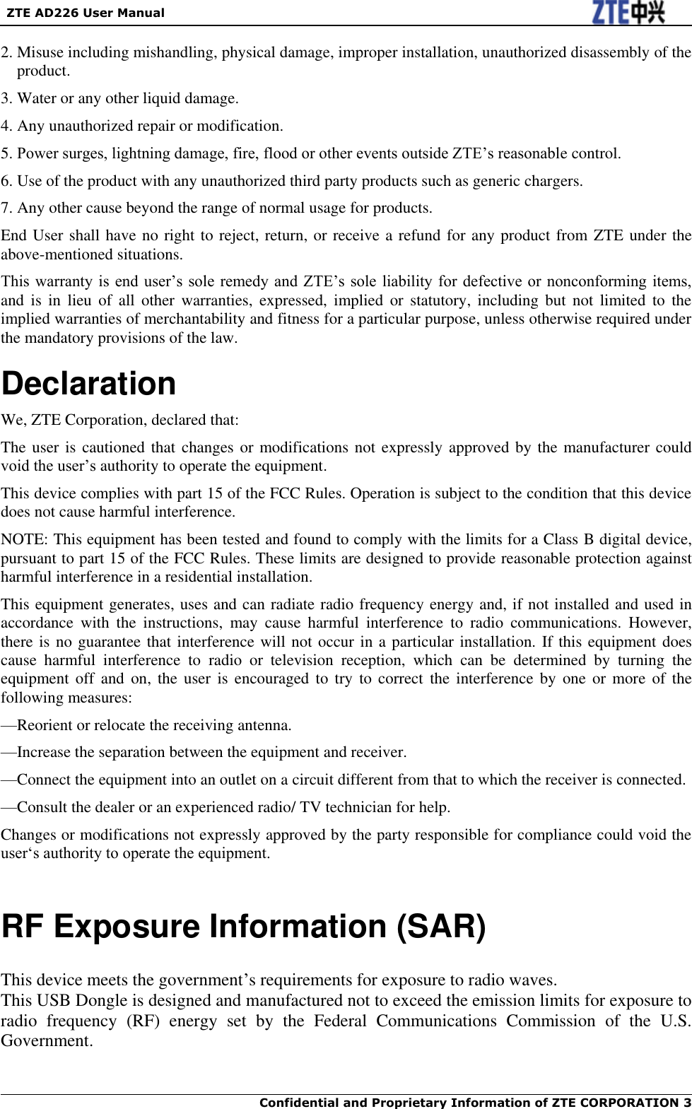   ZTE AD226 User Manual  Confidential and Proprietary Information of ZTE CORPORATION 3    2. Misuse including mishandling, physical damage, improper installation, unauthorized disassembly of the product. 3. Water or any other liquid damage. 4. Any unauthorized repair or modification. 5. Power surges, lightning damage, fire, flood or other events outside ZTE‟s reasonable control. 6. Use of the product with any unauthorized third party products such as generic chargers. 7. Any other cause beyond the range of normal usage for products. End User shall have no right to reject, return, or receive a refund for any product from ZTE under the above-mentioned situations. This warranty is end user‟s  sole  remedy  and ZTE‟s sole liability for  defective or nonconforming items, and  is  in lieu  of  all  other  warranties,  expressed, implied  or  statutory,  including  but  not limited  to  the implied warranties of merchantability and fitness for a particular purpose, unless otherwise required under the mandatory provisions of the law. Declaration We, ZTE Corporation, declared that: The user is cautioned that changes  or modifications  not expressly approved by the manufacturer could void the user‟s authority to operate the equipment. This device complies with part 15 of the FCC Rules. Operation is subject to the condition that this device does not cause harmful interference. NOTE: This equipment has been tested and found to comply with the limits for a Class B digital device, pursuant to part 15 of the FCC Rules. These limits are designed to provide reasonable protection against harmful interference in a residential installation.   This equipment generates, uses and can radiate radio frequency energy and, if not installed and used in accordance  with  the  instructions,  may  cause  harmful  interference  to  radio  communications.  However, there is no guarantee that interference will not occur in a particular installation. If this equipment does cause  harmful  interference  to  radio  or  television  reception,  which  can  be  determined  by  turning  the equipment  off  and  on,  the  user  is  encouraged  to  try  to  correct  the  interference  by  one  or  more  of  the following measures: —Reorient or relocate the receiving antenna. —Increase the separation between the equipment and receiver. —Connect the equipment into an outlet on a circuit different from that to which the receiver is connected. —Consult the dealer or an experienced radio/ TV technician for help. Changes or modifications not expressly approved by the party responsible for compliance could void the user„s authority to operate the equipment.  RF Exposure Information (SAR)    This device meets the government‟s requirements for exposure to radio waves. This USB Dongle is designed and manufactured not to exceed the emission limits for exposure to radio  frequency  (RF)  energy  set  by  the  Federal  Communications  Commission  of  the  U.S. Government.      