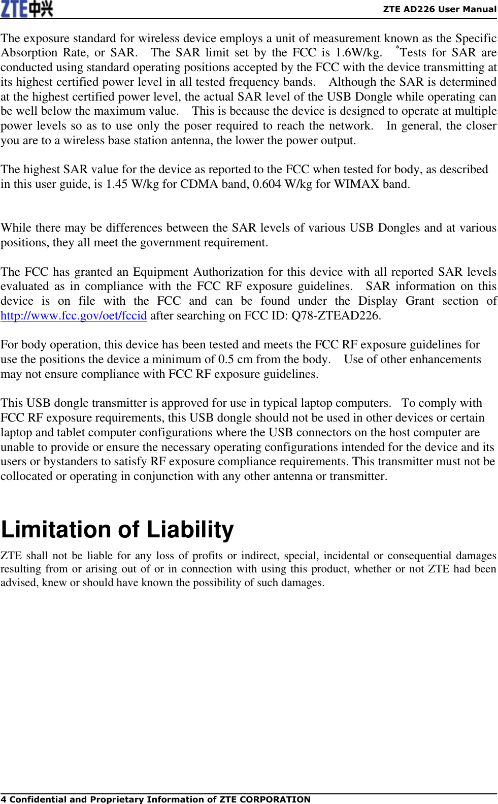    ZTE AD226 User Manual 4 Confidential and Proprietary Information of ZTE CORPORATION The exposure standard for wireless device employs a unit of measurement known as the Specific Absorption  Rate,  or  SAR.    The  SAR  limit  set  by  the  FCC is  1.6W/kg.    *Tests  for SAR  are conducted using standard operating positions accepted by the FCC with the device transmitting at its highest certified power level in all tested frequency bands.    Although the SAR is determined at the highest certified power level, the actual SAR level of the USB Dongle while operating can be well below the maximum value.    This is because the device is designed to operate at multiple power levels so as to use only the poser required to reach the network.    In general, the closer you are to a wireless base station antenna, the lower the power output.  The highest SAR value for the device as reported to the FCC when tested for body, as described in this user guide, is 1.45 W/kg for CDMA band, 0.604 W/kg for WIMAX band.     While there may be differences between the SAR levels of various USB Dongles and at various positions, they all meet the government requirement.  The FCC has granted an Equipment Authorization for this device with all reported SAR levels evaluated  as  in compliance  with the  FCC  RF exposure  guidelines.    SAR information  on this device  is  on  file  with  the  FCC  and  can  be  found  under  the  Display  Grant  section  of http://www.fcc.gov/oet/fccid after searching on FCC ID: Q78-ZTEAD226.  For body operation, this device has been tested and meets the FCC RF exposure guidelines for use the positions the device a minimum of 0.5 cm from the body.    Use of other enhancements may not ensure compliance with FCC RF exposure guidelines.  This USB dongle transmitter is approved for use in typical laptop computers.   To comply with FCC RF exposure requirements, this USB dongle should not be used in other devices or certain laptop and tablet computer configurations where the USB connectors on the host computer are unable to provide or ensure the necessary operating configurations intended for the device and its users or bystanders to satisfy RF exposure compliance requirements. This transmitter must not be collocated or operating in conjunction with any other antenna or transmitter.  Limitation of Liability ZTE shall not be liable for any loss of profits or indirect, special, incidental or consequential damages resulting from or arising out of or in connection with using this product, whether or not ZTE had been advised, knew or should have known the possibility of such damages. 
