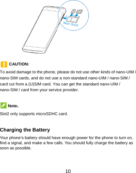           CAUTIOTo avoid damnano-SIM cacard cut fromnano-SIM / c Note： Slot2 only su Charging Your phone’sfind a signal, soon as poss ON:  mage to the phone, rds, and do not usem a (U)SIM card. Yoard from your servipports microSDHCthe Battery s battery should havand make a few casible. 10 please do not use oe a non-standard naou can get the standice provider. C card. ve enough power foalls. You should fullother kinds of nanoano-UIM / nano-SIMdard nano-UIM / or the phone to turny charge the batter-UIM / M / n on, ry as 